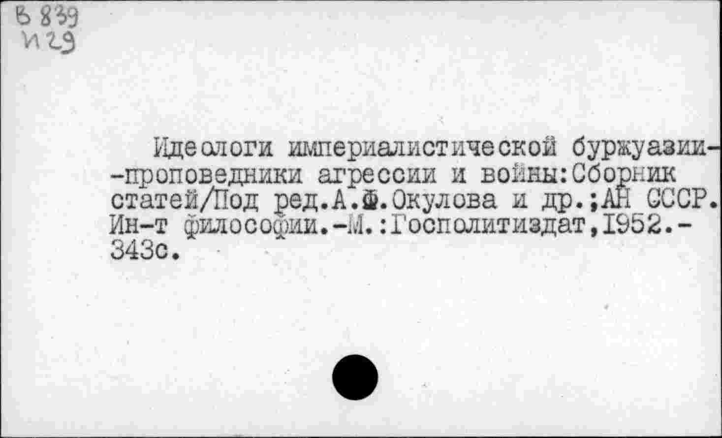 ﻿6 8$9
VI гэ
Идеологи империалистической буржуазии -проповедники агрессии и воины:Сборник статей/Под ред.А.Ф.Окулова и др.;АН СССР Ин-т философии.:Госполитиздат,1952.-343с.